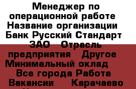 Менеджер по операционной работе › Название организации ­ Банк Русский Стандарт, ЗАО › Отрасль предприятия ­ Другое › Минимальный оклад ­ 1 - Все города Работа » Вакансии   . Карачаево-Черкесская респ.